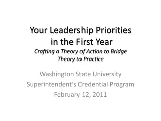 Your Leadership Prioritiesin the First YearCrafting a Theory of Action to BridgeTheory to Practice Washington State University Superintendent’s Credential Program February 12, 2011 