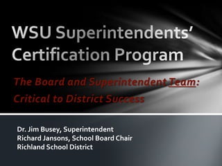 WSU Superintendents’ Certification Program The Board and Superintendent Team: Critical to District Success Dr. Jim Busey, Superintendent Richard Jansons, School Board Chair Richland School District 