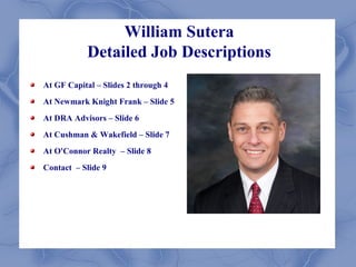 William Sutera
            Detailed Job Descriptions
At GF Capital – Slides 2 through 4
At Newmark Knight Frank – Slide 5
At DRA Advisors – Slide 6
At Cushman & Wakefield – Slide 7
At O'Connor Realty – Slide 8
Contact – Slide 9
 