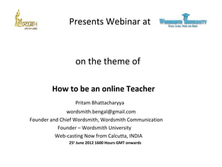 Presents Webinar at

on the theme of
How to be an online Teacher
Pritam Bhattacharyya
wordsmith.bengal@gmail.com
Founder and Chief Wordsmith, Wordsmith Communication
Founder – Wordsmith University
Web-casting Now from Calcutta, INDIA
25th June 2012 1600 Hours GMT onwards

 