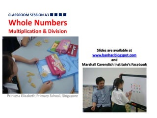 CLASSROOM SESSION A3   Whole Numbers Multiplication & Division Slides are available at  www.banhar.blogspot.com and  Marshall Cavendish Institute’s Facebook Princess Elizabeth Primary School, Singapore 