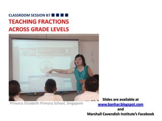 CLASSROOM SESSION B7   TEACHING FRACTIONS  ACROSS GRADE LEVELS  Slides are available at  www.banhar.blogspot.com and  Marshall Cavendish Institute’s Facebook Princess Elizabeth Primary School, Singapore 