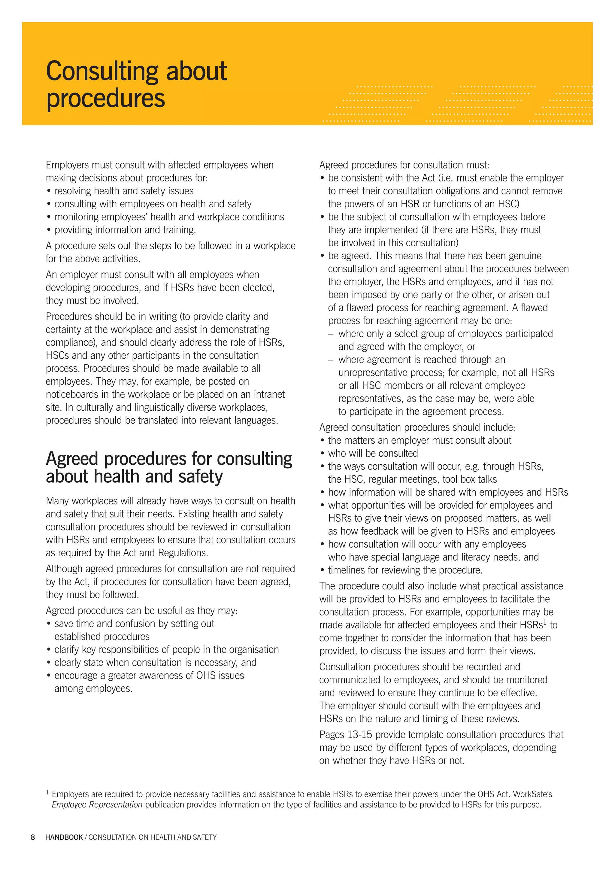 Consulting about
           procedures

           Employers must consult with affected employees when                           Agreed procedures for consultation must:
           making decisions about procedures for:                                        • be consistent with the Act (i.e. must enable the employer
           • resolving health and safety issues                                            to meet their consultation obligations and cannot remove
           • consulting with employees on health and safety                                the powers of an HSR or functions of an HSC)
           • monitoring employees’ health and workplace conditions                       • be the subject of consultation with employees before
           • providing information and training.                                           they are implemented (if there are HSRs, they must
           A procedure sets out the steps to be followed in a workplace                    be involved in this consultation)
           for the above activities.                                                     • be agreed. This means that there has been genuine
                                                                                           consultation and agreement about the procedures between
           An employer must consult with all employees when
                                                                                           the employer, the HSRs and employees, and it has not
           developing procedures, and if HSRs have been elected,
                                                                                           been imposed by one party or the other, or arisen out
           they must be involved.
                                                                                           of a ﬂawed process for reaching agreement. A ﬂawed
           Procedures should be in writing (to provide clarity and                         process for reaching agreement may be one:
           certainty at the workplace and assist in demonstrating                          – where only a select group of employees participated
           compliance), and should clearly address the role of HSRs,                          and agreed with the employer, or
           HSCs and any other participants in the consultation                             – where agreement is reached through an
           process. Procedures should be made available to all                                unrepresentative process; for example, not all HSRs
           employees. They may, for example, be posted on                                     or all HSC members or all relevant employee
           noticeboards in the workplace or be placed on an intranet                          representatives, as the case may be, were able
           site. In culturally and linguistically diverse workplaces,                         to participate in the agreement process.
           procedures should be translated into relevant languages.
                                                                                         Agreed consultation procedures should include:
                                                                                         • the matters an employer must consult about
                                                                                         • who will be consulted
           Agreed procedures for consulting                                              • the ways consultation will occur, e.g. through HSRs,
           about health and safety                                                         the HSC, regular meetings, tool box talks
                                                                                         • how information will be shared with employees and HSRs
           Many workplaces will already have ways to consult on health                   • what opportunities will be provided for employees and
           and safety that suit their needs. Existing health and safety                    HSRs to give their views on proposed matters, as well
           consultation procedures should be reviewed in consultation                      as how feedback will be given to HSRs and employees
           with HSRs and employees to ensure that consultation occurs                    • how consultation will occur with any employees
           as required by the Act and Regulations.                                         who have special language and literacy needs, and
           Although agreed procedures for consultation are not required                  • timelines for reviewing the procedure.
           by the Act, if procedures for consultation have been agreed,                  The procedure could also include what practical assistance
           they must be followed.                                                        will be provided to HSRs and employees to facilitate the
           Agreed procedures can be useful as they may:                                  consultation process. For example, opportunities may be
           • save time and confusion by setting out                                      made available for affected employees and their HSRs1 to
             established procedures                                                      come together to consider the information that has been
           • clarify key responsibilities of people in the organisation                  provided, to discuss the issues and form their views.
           • clearly state when consultation is necessary, and                           Consultation procedures should be recorded and
           • encourage a greater awareness of OHS issues                                 communicated to employees, and should be monitored
             among employees.                                                            and reviewed to ensure they continue to be effective.
                                                                                         The employer should consult with the employees and
                                                                                         HSRs on the nature and timing of these reviews.
                                                                                         Pages 13-15 provide template consultation procedures that
                                                                                         may be used by different types of workplaces, depending
                                                                                         on whether they have HSRs or not.

           1   Employers are required to provide necessary facilities and assistance to enable HSRs to exercise their powers under the OHS Act. WorkSafe’s
               Employee Representation publication provides information on the type of facilities and assistance to be provided to HSRs for this purpose.


      8    HANDBOOK / CONSULTATION ON HEALTH AND SAFETY




5327 A handbook_Consultation_tex8 8                                                                                                                          3/7/07 11:01:10 AM
 