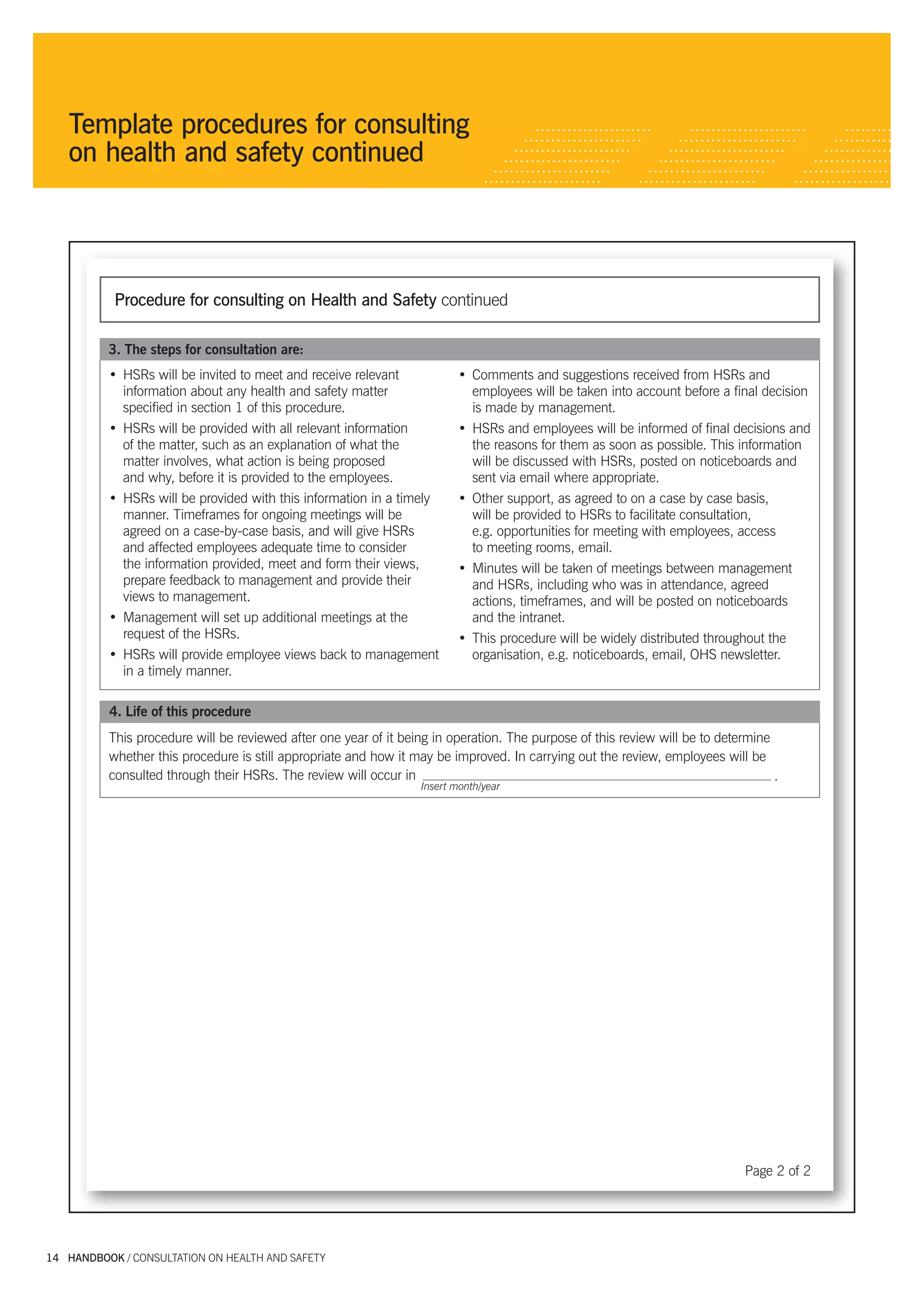 Template procedures for consulting
           on health and safety continued




                     Procedure for consulting on Health and Safety continued

                   3. The steps for consultation are:
                   • HSRs will be invited to meet and receive relevant            • Comments and suggestions received from HSRs and
                     information about any health and safety matter                 employees will be taken into account before a ﬁnal decision
                     speciﬁed in section 1 of this procedure.                       is made by management.
                   • HSRs will be provided with all relevant information          • HSRs and employees will be informed of ﬁnal decisions and
                     of the matter, such as an explanation of what the              the reasons for them as soon as possible. This information
                     matter involves, what action is being proposed                 will be discussed with HSRs, posted on noticeboards and
                     and why, before it is provided to the employees.               sent via email where appropriate.
                   • HSRs will be provided with this information in a timely      • Other support, as agreed to on a case by case basis,
                     manner. Timeframes for ongoing meetings will be                will be provided to HSRs to facilitate consultation,
                     agreed on a case-by-case basis, and will give HSRs             e.g. opportunities for meeting with employees, access
                     and affected employees adequate time to consider               to meeting rooms, email.
                     the information provided, meet and form their views,         • Minutes will be taken of meetings between management
                     prepare feedback to management and provide their               and HSRs, including who was in attendance, agreed
                     views to management.                                           actions, timeframes, and will be posted on noticeboards
                   • Management will set up additional meetings at the              and the intranet.
                     request of the HSRs.                                         • This procedure will be widely distributed throughout the
                   • HSRs will provide employee views back to management            organisation, e.g. noticeboards, email, OHS newsletter.
                     in a timely manner.

                    4. Life of this procedure
                   This procedure will be reviewed after one year of it being in operation. The purpose of this review will be to determine
                   whether this procedure is still appropriate and how it may be improved. In carrying out the review, employees will be
                   consulted through their HSRs. The review will occur in                                                                   .
                                                                           Insert month/year




                                                                                                                                      Page 2 of 2




      14 HANDBOOK / CONSULTATION ON HEALTH AND SAFETY




5327 A handbook_Consultation_tex14 14                                                                                                               29/6/07 5:08:17 PM
 