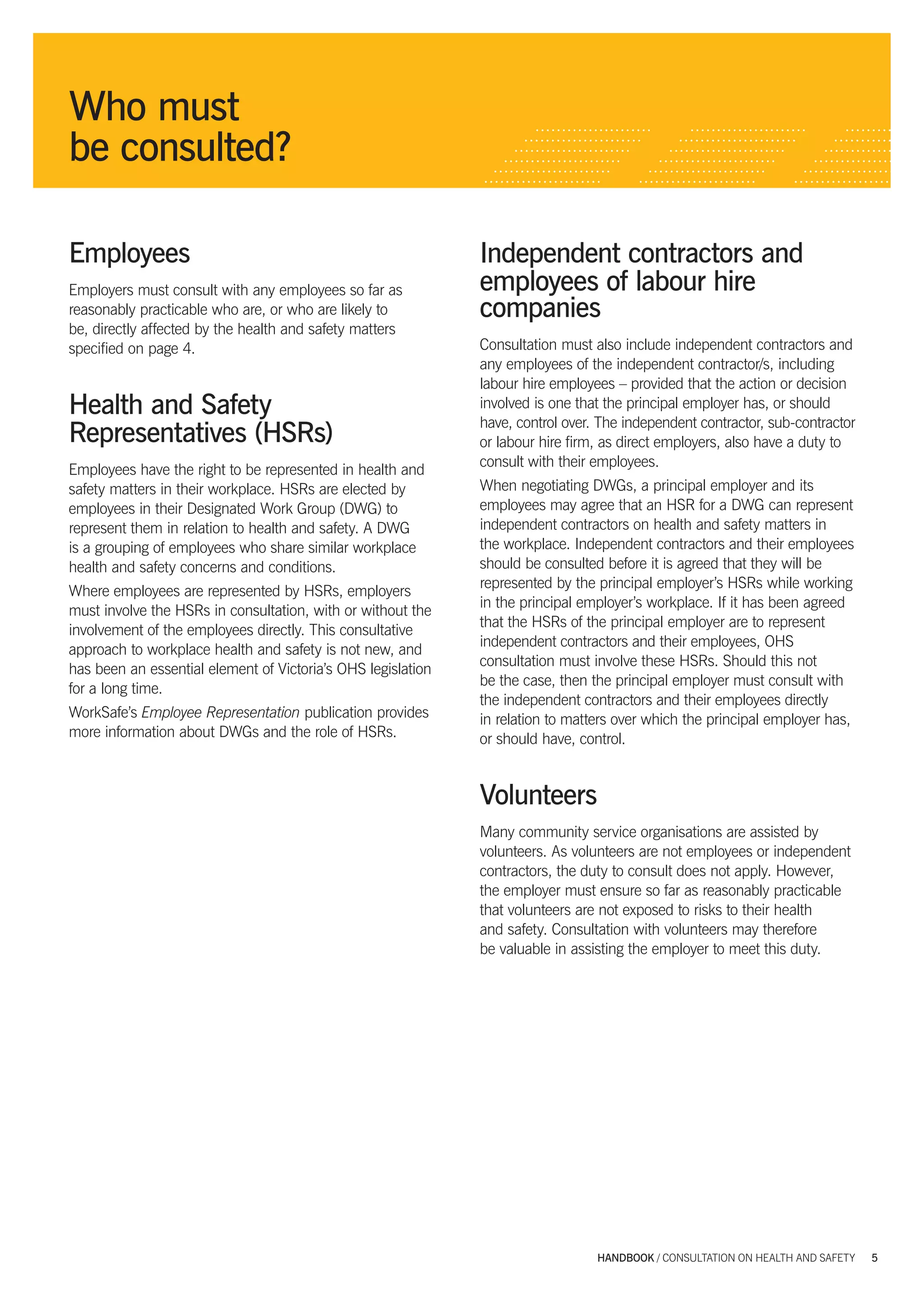 Who must
           be consulted?

           Employees                                                     Independent contractors and
           Employers must consult with any employees so far as           employees of labour hire
           reasonably practicable who are, or who are likely to          companies
           be, directly affected by the health and safety matters
           speciﬁed on page 4.                                           Consultation must also include independent contractors and
                                                                         any employees of the independent contractor/s, including
                                                                         labour hire employees – provided that the action or decision
           Health and Safety                                             involved is one that the principal employer has, or should
                                                                         have, control over. The independent contractor, sub-contractor
           Representatives (HSRs)                                        or labour hire ﬁrm, as direct employers, also have a duty to
                                                                         consult with their employees.
           Employees have the right to be represented in health and
           safety matters in their workplace. HSRs are elected by        When negotiating DWGs, a principal employer and its
           employees in their Designated Work Group (DWG) to             employees may agree that an HSR for a DWG can represent
           represent them in relation to health and safety. A DWG        independent contractors on health and safety matters in
           is a grouping of employees who share similar workplace        the workplace. Independent contractors and their employees
           health and safety concerns and conditions.                    should be consulted before it is agreed that they will be
                                                                         represented by the principal employer’s HSRs while working
           Where employees are represented by HSRs, employers
                                                                         in the principal employer’s workplace. If it has been agreed
           must involve the HSRs in consultation, with or without the
                                                                         that the HSRs of the principal employer are to represent
           involvement of the employees directly. This consultative
                                                                         independent contractors and their employees, OHS
           approach to workplace health and safety is not new, and
                                                                         consultation must involve these HSRs. Should this not
           has been an essential element of Victoria’s OHS legislation
                                                                         be the case, then the principal employer must consult with
           for a long time.
                                                                         the independent contractors and their employees directly
           WorkSafe’s Employee Representation publication provides       in relation to matters over which the principal employer has,
           more information about DWGs and the role of HSRs.             or should have, control.


                                                                         Volunteers
                                                                         Many community service organisations are assisted by
                                                                         volunteers. As volunteers are not employees or independent
                                                                         contractors, the duty to consult does not apply. However,
                                                                         the employer must ensure so far as reasonably practicable
                                                                         that volunteers are not exposed to risks to their health
                                                                         and safety. Consultation with volunteers may therefore
                                                                         be valuable in assisting the employer to meet this duty.




                                                                                            HANDBOOK / CONSULTATION ON HEALTH AND SAFETY    5




5327 A handbook_Consultation_tex5 5                                                                                                 29/6/07 5:08:12 PM
 