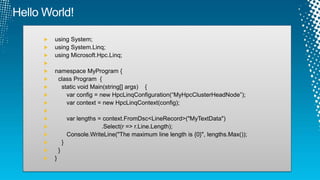 using System;
using System.Linq;
using Microsoft.Hpc.Linq;
namespace MyProgram {
class Program {
static void Main(string[] args) {
var config = new HpcLinqConfiguration(“MyHpcClusterHeadNode”);
var context = new HpcLinqContext(config);
var lengths = context.FromDsc<LineRecord>("MyTextData")
.Select(r => r.Line.Length);
Console.WriteLine("The maximum line length is {0}", lengths.Max());
}
}
}
 