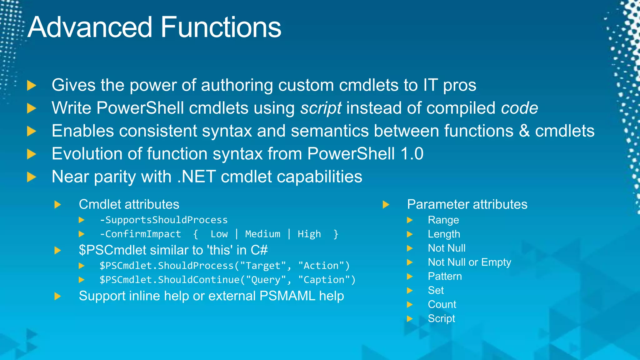 Advanced FunctionsGives the power of authoring custom cmdlets to IT prosWrite PowerShell cmdlets using script instead of compiled codeEnables consistent syntax and semantics between functions & cmdletsEvolution of function syntax from PowerShell 1.0Near parity with .NET cmdlet capabilitiesParameter attributesRangeLengthNot NullNot Null or EmptyPatternSetCountScriptCmdlet attributes-SupportsShouldProcess-ConfirmImpact  {  Low | Medium | High  }$PSCmdlet similar to 'this' in C#$PSCmdlet.ShouldProcess("Target", "Action")$PSCmdlet.ShouldContinue("Query", "Caption")Support inline help or external PSMAML help