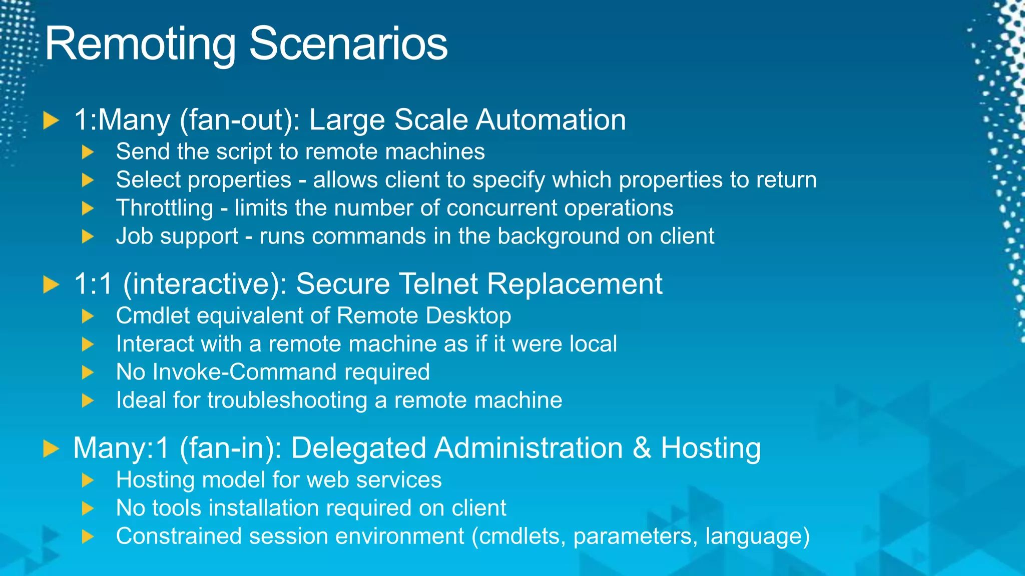 Remoting Scenarios1:Many (fan-out): Large Scale AutomationSend the script to remote machinesSelect properties - allows client to specify which properties to returnThrottling - limits the number of concurrent operationsJob support - runs commands in the background on client1:1 (interactive): Secure Telnet ReplacementCmdlet equivalent of Remote DesktopInteract with a remote machine as if it were localNo Invoke-Command requiredIdeal for troubleshooting a remote machineMany:1 (fan-in): Delegated Administration & HostingHosting model for web servicesNo tools installation required on clientConstrained session environment (cmdlets, parameters, language)