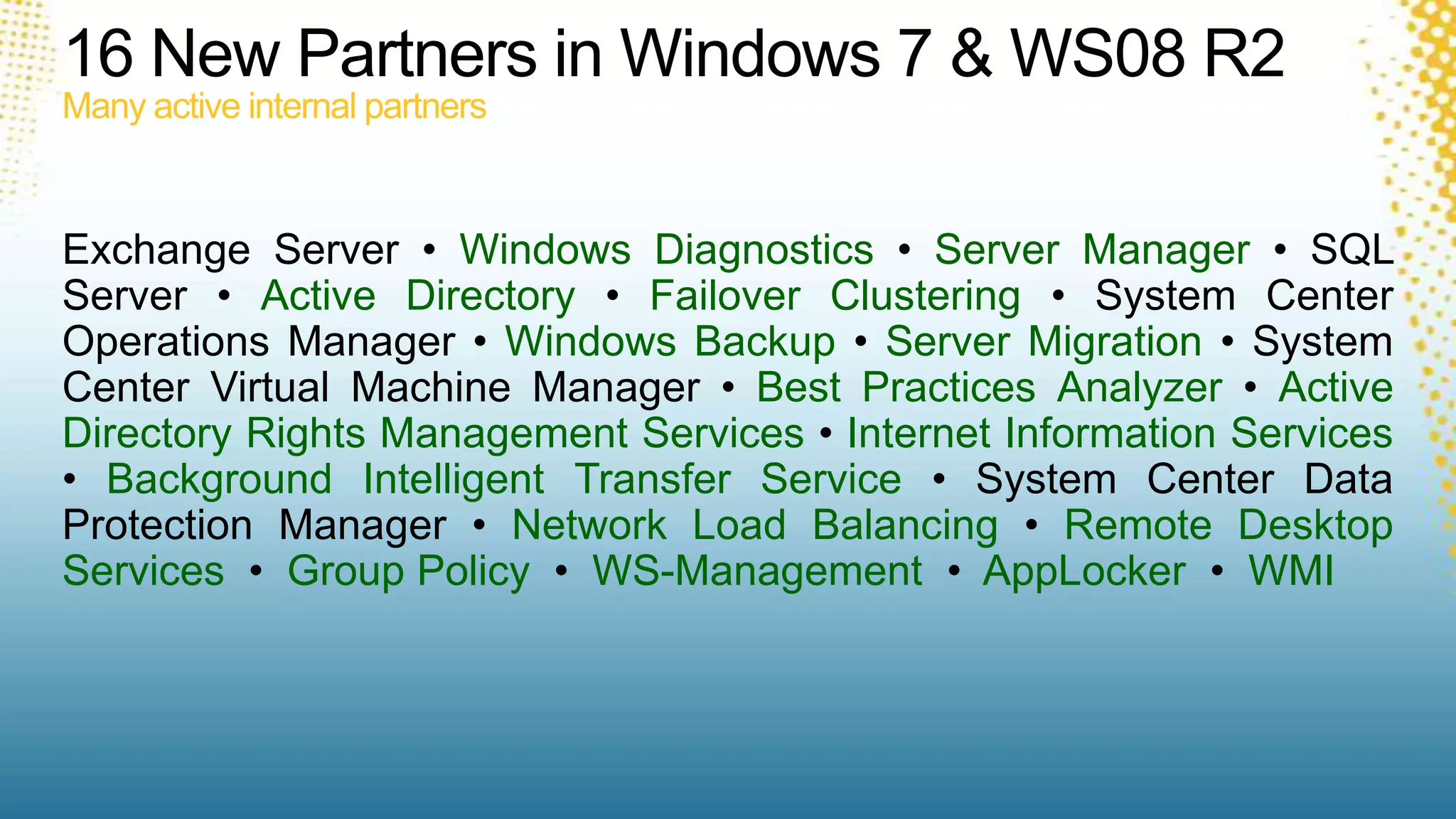 16 New Partners in Windows 7 & WS08 R2Many active internal partnersExchange Server • Windows Diagnostics • Server Manager • SQL Server • Active Directory • Failover Clustering • System Center Operations Manager • Windows Backup • Server Migration • System Center Virtual Machine Manager • Best Practices Analyzer • Active Directory Rights Management Services • Internet Information Services • Background Intelligent Transfer Service • System Center Data Protection Manager • Network Load Balancing • Remote Desktop Services  •  Group Policy  •  WS-Management •  AppLocker •  WMI