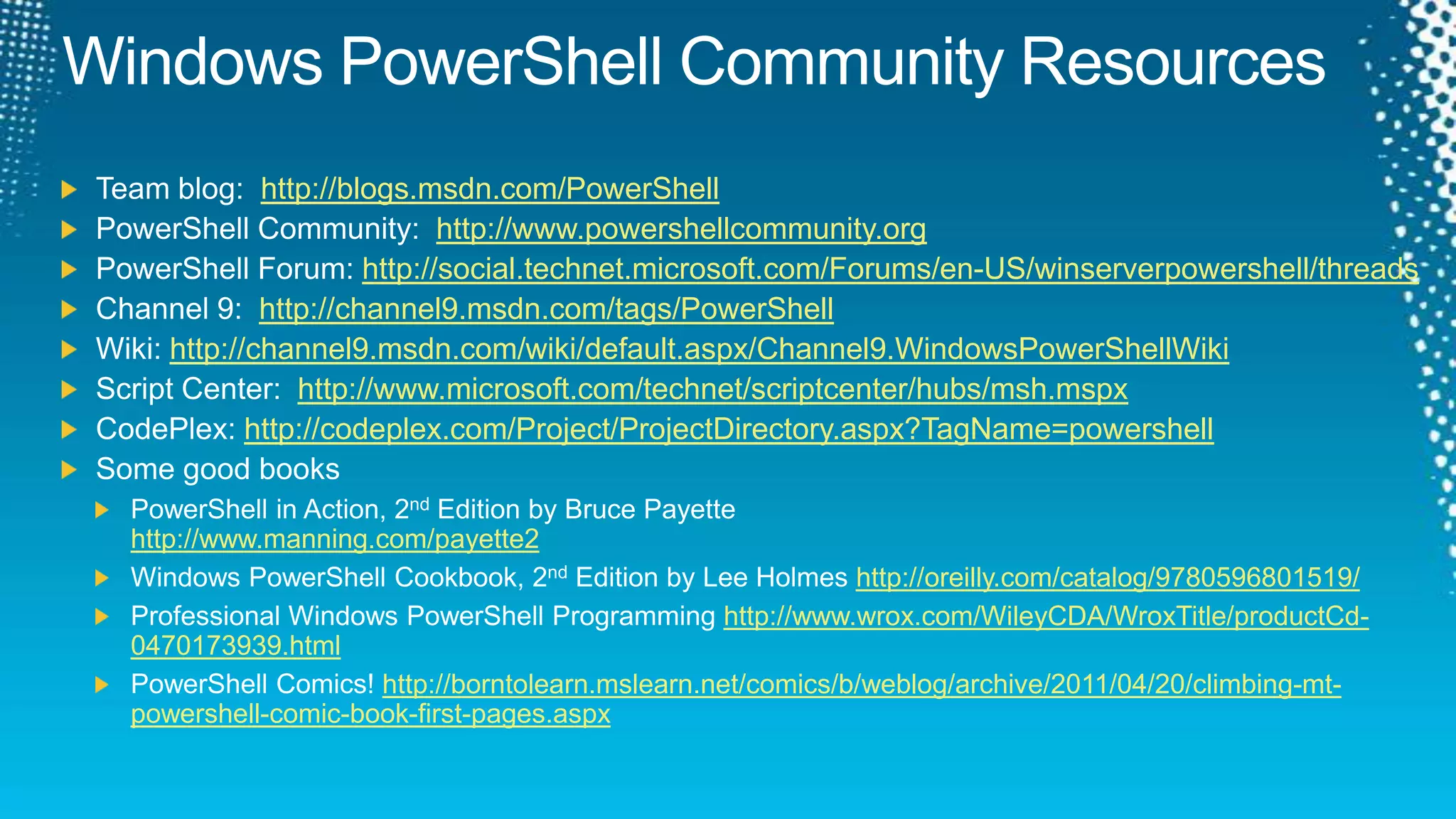 Windows PowerShell Community ResourcesTeam blog:  http://blogs.msdn.com/PowerShellPowerShell Community:  http://www.powershellcommunity.orgPowerShell Forum: http://social.technet.microsoft.com/Forums/en-US/winserverpowershell/threadsChannel 9:  http://channel9.msdn.com/tags/PowerShellWiki: http://channel9.msdn.com/wiki/default.aspx/Channel9.WindowsPowerShellWikiScript Center:  http://www.microsoft.com/technet/scriptcenter/hubs/msh.mspxCodePlex: http://codeplex.com/Project/ProjectDirectory.aspx?TagName=powershellSome good booksPowerShell in Action, 2nd Edition by Bruce Payettehttp://www.manning.com/payette2Windows PowerShell Cookbook, 2nd Edition by Lee Holmes http://oreilly.com/catalog/9780596801519/Professional Windows PowerShell Programming http://www.wrox.com/WileyCDA/WroxTitle/productCd-0470173939.htmlPowerShell Comics! http://borntolearn.mslearn.net/comics/b/weblog/archive/2011/04/20/climbing-mt-powershell-comic-book-first-pages.aspx