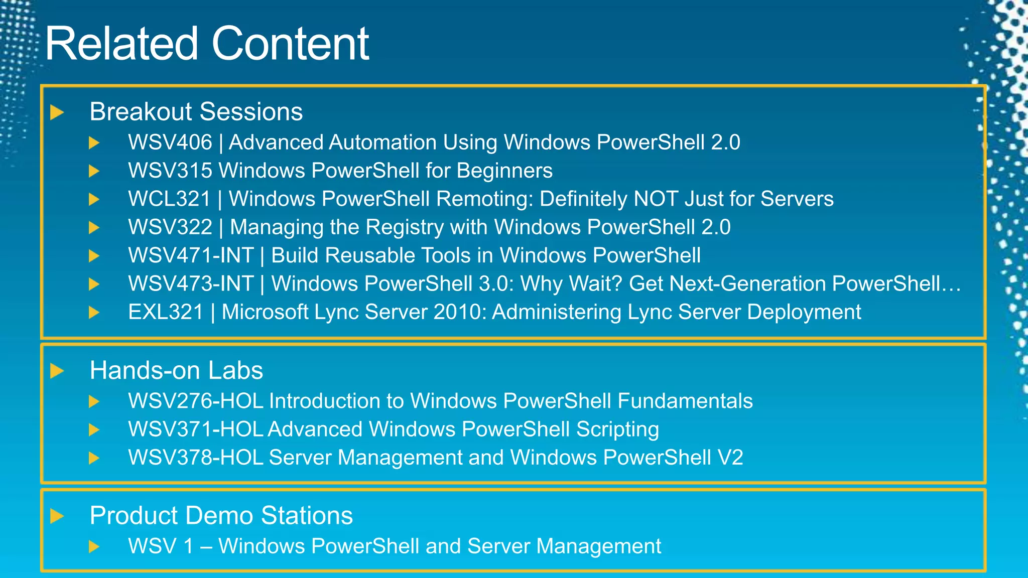 Related ContentBreakout SessionsWSV406 | Advanced Automation Using Windows PowerShell 2.0 WSV315 Windows PowerShell for Beginners WCL321 | Windows PowerShell Remoting: Definitely NOT Just for Servers WSV322 | Managing the Registry with Windows PowerShell 2.0WSV471-INT | Build Reusable Tools in Windows PowerShellWSV473-INT | Windows PowerShell 3.0: Why Wait? Get Next-Generation PowerShell…EXL321 | Microsoft Lync Server 2010: Administering Lync Server DeploymentHands-on LabsWSV276-HOL Introduction to Windows PowerShell Fundamentals WSV371-HOL Advanced Windows PowerShell Scripting WSV378-HOL Server Management and Windows PowerShell V2 Product Demo Stations WSV 1 – Windows PowerShell and Server Management