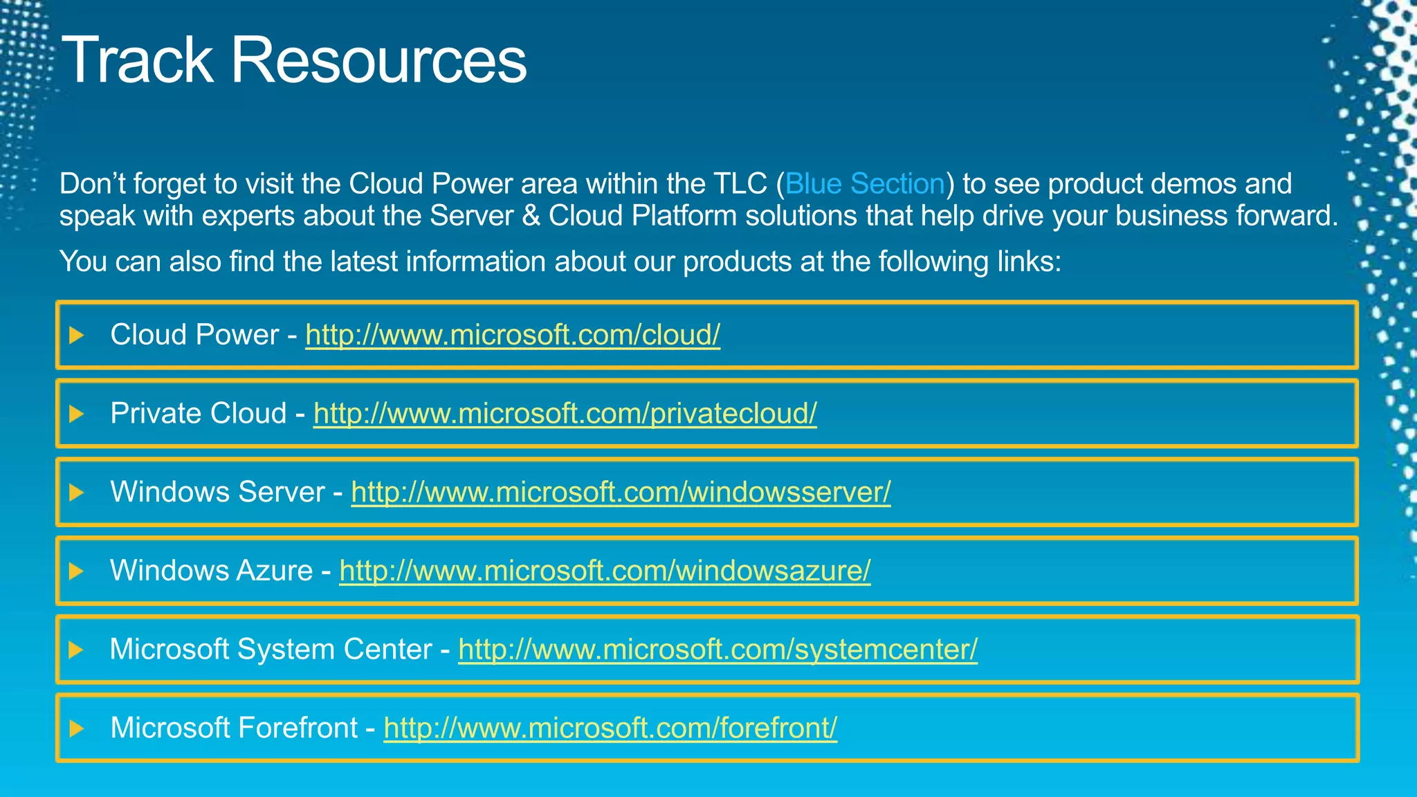 Track ResourcesDon’t forget to visit the Cloud Power area within the TLC (Blue Section) to see product demos and speak with experts about the Server & Cloud Platform solutions that help drive your business forward.You can also find the latest information about our products at the following links:Cloud Power - http://www.microsoft.com/cloud/Private Cloud - http://www.microsoft.com/privatecloud/Windows Server - http://www.microsoft.com/windowsserver/Windows Azure - http://www.microsoft.com/windowsazure/Microsoft System Center - http://www.microsoft.com/systemcenter/Microsoft Forefront - http://www.microsoft.com/forefront/