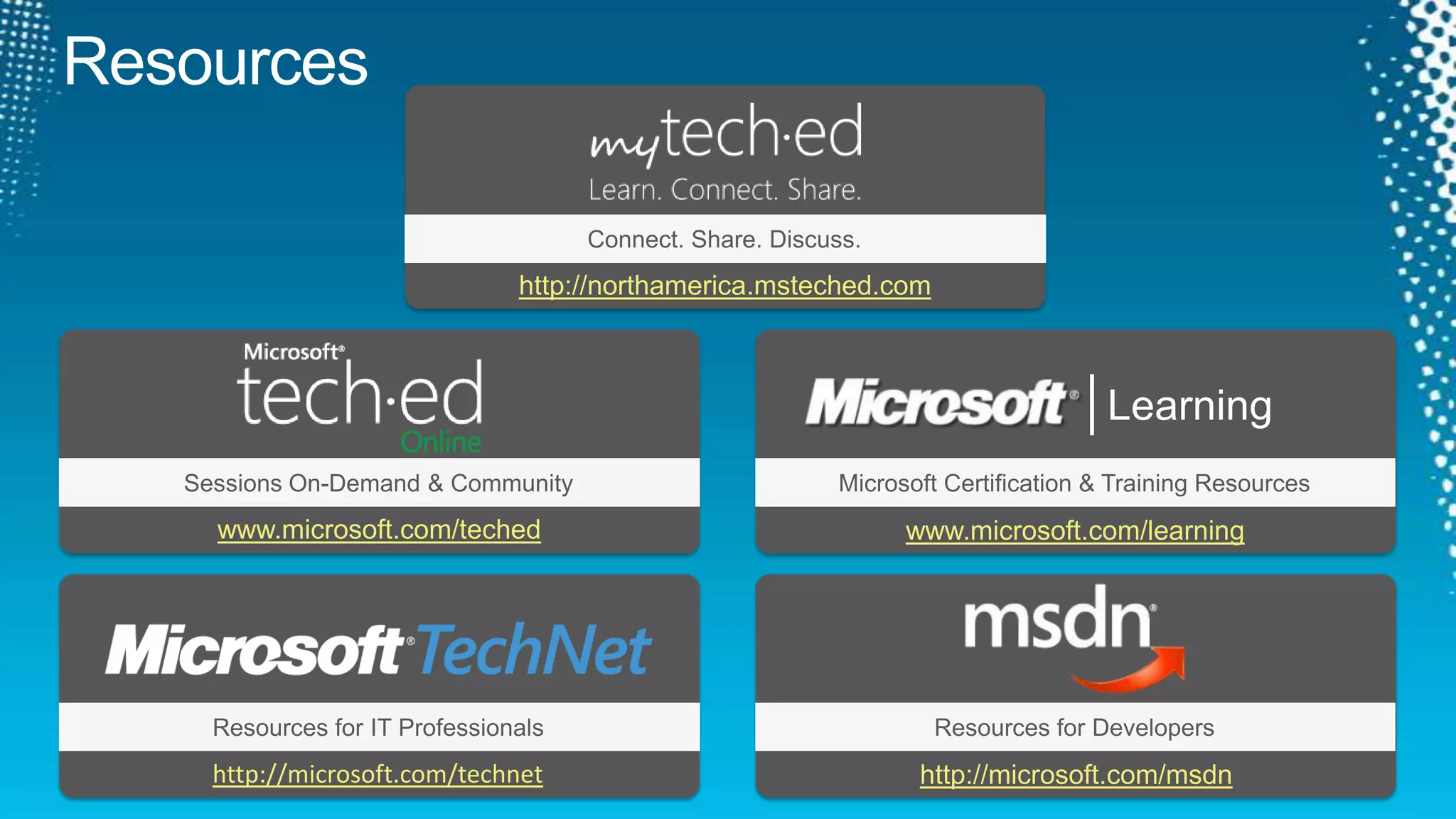 ResourcesConnect. Share. Discuss.http://northamerica.msteched.comLearningSessions On-Demand & CommunityMicrosoft Certification & Training Resourceswww.microsoft.com/techedwww.microsoft.com/learningResources for IT ProfessionalsResources for Developershttp://microsoft.com/technethttp://microsoft.com/msdn