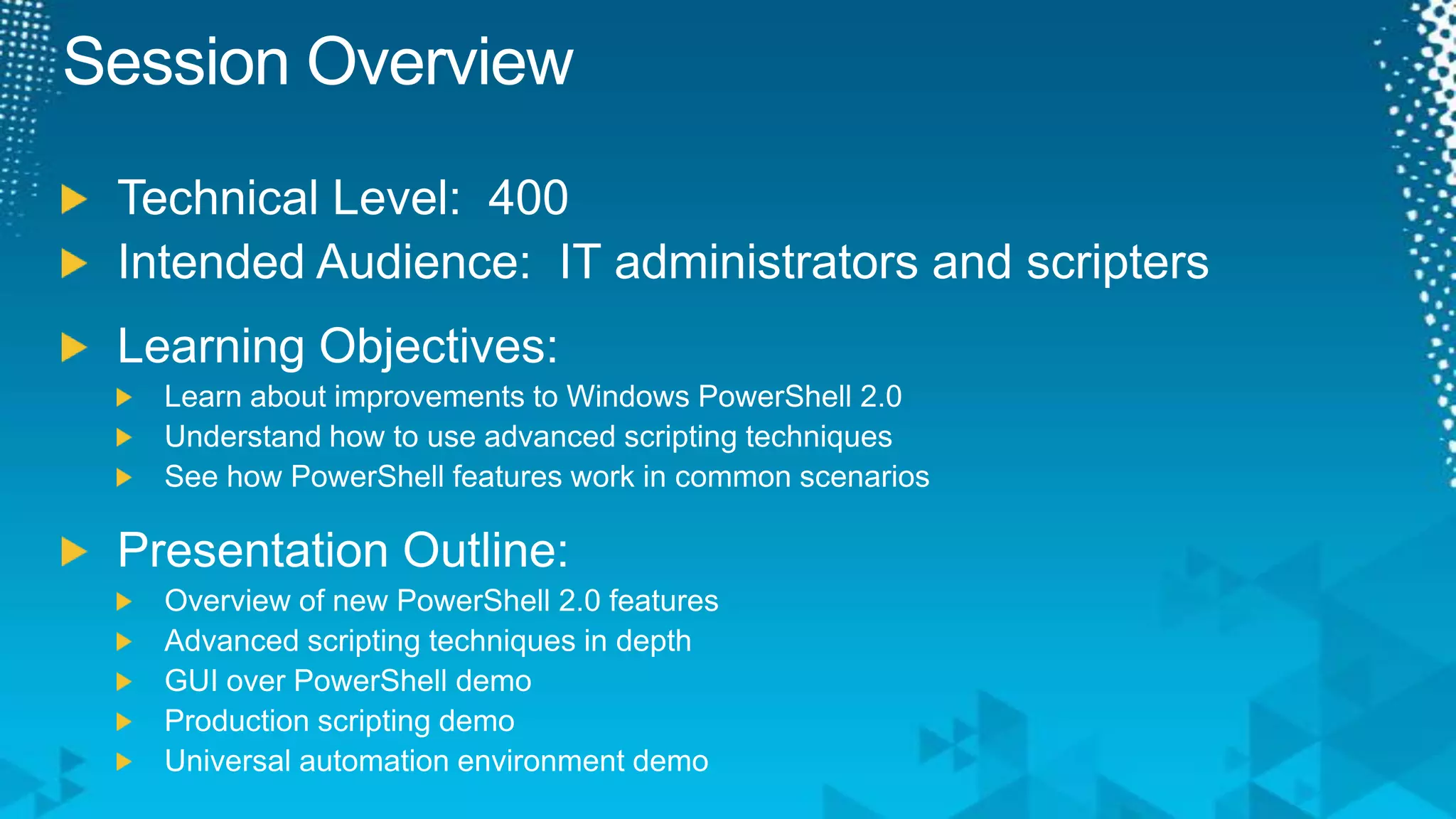 Session OverviewTechnical Level:  400Intended Audience:  IT administrators and scriptersLearning Objectives:Learn about improvements to Windows PowerShell 2.0Understand how to use advanced scripting techniquesSee how PowerShell features work in common scenariosPresentation Outline:Overview of new PowerShell 2.0 featuresAdvanced scripting techniques in depthGUI over PowerShell demoProduction scripting demoUniversal automation environment demo