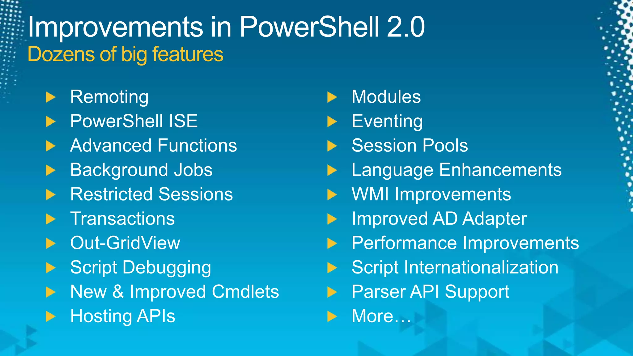 Improvements in PowerShell 2.0Dozens of big featuresRemotingPowerShell ISEAdvanced FunctionsBackground JobsRestricted SessionsTransactionsOut-GridViewScript DebuggingNew & Improved CmdletsHosting APIsModulesEventingSession PoolsLanguage EnhancementsWMI ImprovementsImproved AD AdapterPerformance ImprovementsScript InternationalizationParser API SupportMore…