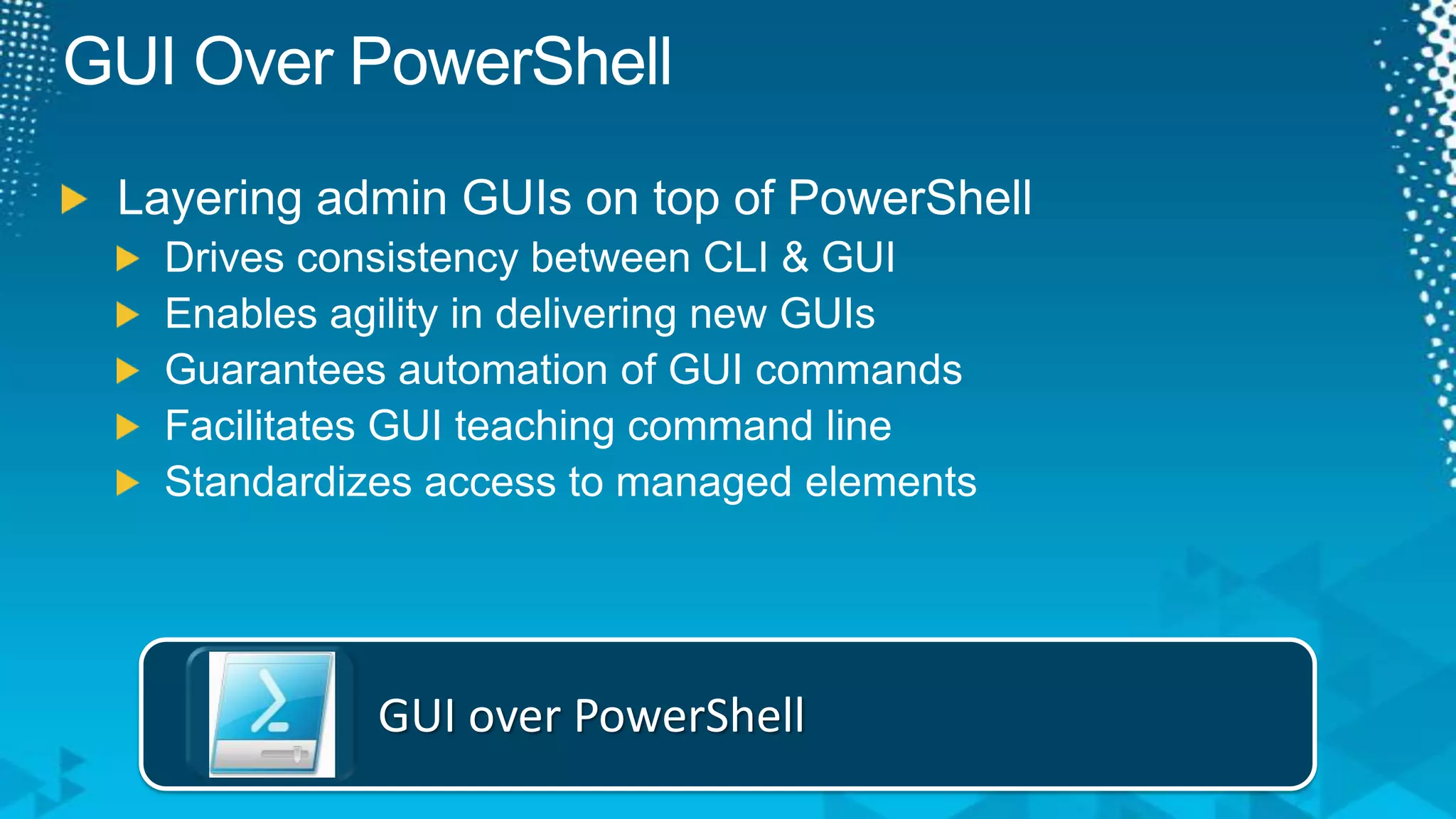 GUI Over PowerShellLayering admin GUIs on top of PowerShellDrives consistency between CLI & GUIEnables agility in delivering new GUIsGuarantees automation of GUI commandsFacilitates GUI teaching command lineStandardizes access to managed elementsGUI over PowerShell