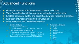 Advanced FunctionsGives the power of authoring custom cmdlets to IT prosWrite PowerShell cmdlets using script instead of compiled codeEnables consistent syntax and semantics between functions & cmdletsEvolution of function syntax from PowerShell 1.0Near parity with .NET cmdlet capabilitiesParameter attributesRangeLengthNot NullNot Null or EmptyPatternSetCountScriptCmdlet attributes-SupportsShouldProcess-ConfirmImpact  {  Low | Medium | High  }$PSCmdlet similar to 'this' in C#$PSCmdlet.ShouldProcess("Target", "Action")$PSCmdlet.ShouldContinue("Query", "Caption")Support inline help or external PSMAML help