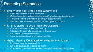 Remoting Scenarios1:Many (fan-out): Large Scale AutomationSend the script to remote machinesSelect properties - allows client to specify which properties to returnThrottling - limits the number of concurrent operationsJob support - runs commands in the background on client1:1 (interactive): Secure Telnet ReplacementCmdlet equivalent of Remote DesktopInteract with a remote machine as if it were localNo Invoke-Command requiredIdeal for troubleshooting a remote machineMany:1 (fan-in): Delegated Administration & HostingHosting model for web servicesNo tools installation required on clientConstrained session environment (cmdlets, parameters, language)