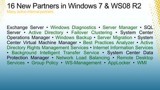 16 New Partners in Windows 7 & WS08 R2Many active internal partnersExchange Server • Windows Diagnostics • Server Manager • SQL Server • Active Directory • Failover Clustering • System Center Operations Manager • Windows Backup • Server Migration • System Center Virtual Machine Manager • Best Practices Analyzer • Active Directory Rights Management Services • Internet Information Services • Background Intelligent Transfer Service • System Center Data Protection Manager • Network Load Balancing • Remote Desktop Services  •  Group Policy  •  WS-Management •  AppLocker •  WMI