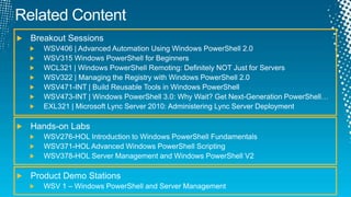 Related ContentBreakout SessionsWSV406 | Advanced Automation Using Windows PowerShell 2.0 WSV315 Windows PowerShell for Beginners WCL321 | Windows PowerShell Remoting: Definitely NOT Just for Servers WSV322 | Managing the Registry with Windows PowerShell 2.0WSV471-INT | Build Reusable Tools in Windows PowerShellWSV473-INT | Windows PowerShell 3.0: Why Wait? Get Next-Generation PowerShell…EXL321 | Microsoft Lync Server 2010: Administering Lync Server DeploymentHands-on LabsWSV276-HOL Introduction to Windows PowerShell Fundamentals WSV371-HOL Advanced Windows PowerShell Scripting WSV378-HOL Server Management and Windows PowerShell V2 Product Demo Stations WSV 1 – Windows PowerShell and Server Management
