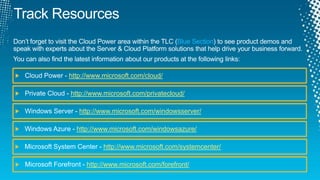 Track ResourcesDon’t forget to visit the Cloud Power area within the TLC (Blue Section) to see product demos and speak with experts about the Server & Cloud Platform solutions that help drive your business forward.You can also find the latest information about our products at the following links:Cloud Power - http://www.microsoft.com/cloud/Private Cloud - http://www.microsoft.com/privatecloud/Windows Server - http://www.microsoft.com/windowsserver/Windows Azure - http://www.microsoft.com/windowsazure/Microsoft System Center - http://www.microsoft.com/systemcenter/Microsoft Forefront - http://www.microsoft.com/forefront/