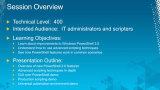 Session OverviewTechnical Level:  400Intended Audience:  IT administrators and scriptersLearning Objectives:Learn about improvements to Windows PowerShell 2.0Understand how to use advanced scripting techniquesSee how PowerShell features work in common scenariosPresentation Outline:Overview of new PowerShell 2.0 featuresAdvanced scripting techniques in depthGUI over PowerShell demoProduction scripting demoUniversal automation environment demo