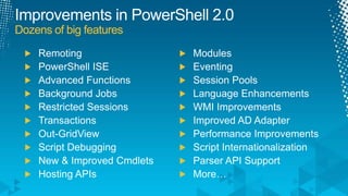 Improvements in PowerShell 2.0Dozens of big featuresRemotingPowerShell ISEAdvanced FunctionsBackground JobsRestricted SessionsTransactionsOut-GridViewScript DebuggingNew & Improved CmdletsHosting APIsModulesEventingSession PoolsLanguage EnhancementsWMI ImprovementsImproved AD AdapterPerformance ImprovementsScript InternationalizationParser API SupportMore…