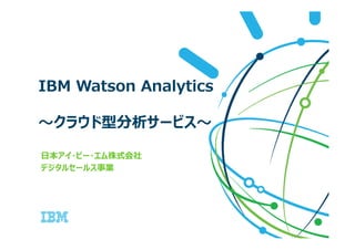 IBM Watson Analytics
〜クラウド型分析サービス〜〜クラウド型分析サービス〜
日本アイ・ビー・エム株式会社
デジタルセールス事業
 