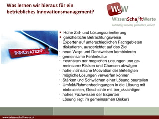 www.wissenschafftwerte.ch Was lernen wir hieraus für ein betriebliches Innovationsmanagement? Hohe Ziel- und Lösungsorientierung ganzheitliche Betrachtungsweise  Experten auf unterschiedlichen Fachgebieten    diskutieren, ausgerichtet auf das Ziel neue Wege und Denkweisen kombinieren gemeinsame Fehlerkultur Festhalten der möglichen Lösungen und ge-   meinsame  Risiken und Chancen abwägen hohe intrinsische Motivation der Beteiligten mögliche Lösungen verwerfen können Stärken und Schwächen einer Lösung beurteilen Umfeld/Rahmenbedingungen in die Lösung mit   einbeziehen, Geschichte mit berücksichtigen hohes Fachwissen der Experten Lösung liegt im gemeinsamen Diskurs 