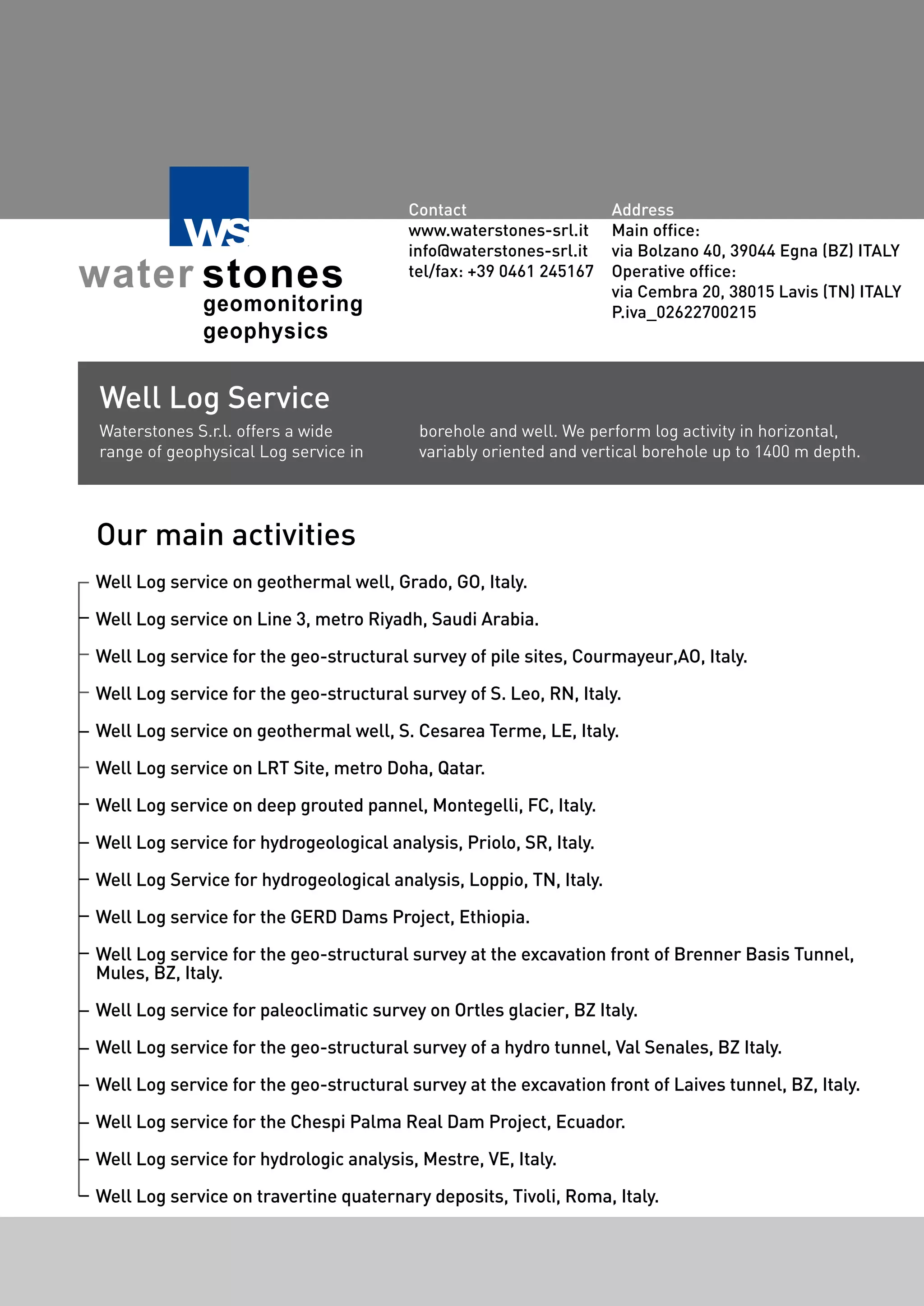 Well Log service on geothermal well, Grado, GO, Italy.
Well Log service on Line 3, metro Riyadh, Saudi Arabia.
Well Log service for the geo-structural survey of pile sites, Courmayeur,AO, Italy.
Well Log service for the geo-structural survey of S. Leo, RN, Italy.
Well Log service on geothermal well, S. Cesarea Terme, LE, Italy.
Well Log service on LRT Site, metro Doha, Qatar.
Well Log service on deep grouted pannel, Montegelli, FC, Italy.
Well Log service for hydrogeological analysis, Priolo, SR, Italy.
Well Log Service for hydrogeological analysis, Loppio, TN, Italy.
Well Log service for the GERD Dams Project, Ethiopia.
Well Log service for the geo-structural survey at the excavation front of Brenner Basis Tunnel,
Mules, BZ, Italy.
Well Log service for paleoclimatic survey on Ortles glacier, BZ Italy.
Well Log service for the geo-structural survey of a hydro tunnel, Val Senales, BZ Italy.
Well Log service for the geo-structural survey at the excavation front of Laives tunnel, BZ, Italy.
Well Log service for the Chespi Palma Real Dam Project, Ecuador.
Well Log service for hydrologic analysis, Mestre, VE, Italy.
Well Log service on travertine quaternary deposits, Tivoli, Roma, Italy.
Waterstones S.r.l. offers a wide
range of geophysical Log service in
borehole and well. We perform log activity in horizontal,
variably oriented and vertical borehole up to 1400 m depth.
Our main activities
Well Log Service
Contact
www.waterstones-srl.it
info@waterstones-srl.it
tel/fax: +39 0461 245167
Address
Main office:
via Bolzano 40, 39044 Egna (BZ) ITALY
Operative office:
via Cembra 20, 38015 Lavis (TN) ITALY
P.iva_02622700215
 