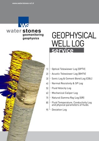 GEOPHYSICAL
WELLLOG
service
Optical Telewiewer Log (OPTV)
Acustic Telewiewer Log (BHTV)
Sonic Log & Cement Bond Log (CBL)
Normal Resistivity & SP Log
Fluid Velocity Log
Mechanical Caliper Log
Natural Gamma Ray Log (GR)
Fluid Temperature, Conductivity Log
and physical parameters of fluids
Deviation Log
1)
2)
3)
4)
5)
6)
7)
8)
9)
www.waterstones-srl.it
 