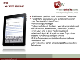 www.wissenschafftwerte.ch iPad  - vor dem Seminar iPad kommt per Post nach Hause zum Teilnehmer Persönliche Begrüssung und Detailinformationen   zum Seminar/Workshop/Event Vorbereitungsunterlagen  Teilnehmerliste mit Kontakt- / Vernetzungsmöglichkeit GPS-Funktion, Hotelzimmer, Seminarort, Abend-   event usw. sind in einer Karte visualisiert Arbeitsaufträge inkl. Abspeichern der Ergebnisse Bedarfs-/Erwartungsabfragen Online Online-Zugang zur persönlichen Lernumgebung   von überall her Alle Teilnehmer sehen Erwartungsabfragen anderer   Teilnehmer  