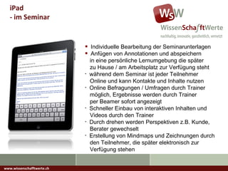 www.wissenschafftwerte.ch iPad  - im Seminar Individuelle Bearbeitung der Seminarunterlagen Anfügen von Annotationen und abspeichern   in eine persönliche Lernumgebung die später   zu Hause / am Arbeitsplatz zur Verfügung steht während dem Seminar ist jeder Teilnehmer   Online und kann Kontakte und Inhalte nutzen Online Befragungen / Umfragen durch Trainer   möglich, Ergebnisse werden durch Trainer   per Beamer sofort angezeigt Schneller Einbau von interaktiven Inhalten und    Videos durch den Trainer Durch drehen werden Perspektiven z.B. Kunde,   Berater gewechselt Erstellung von Mindmaps und Zeichnungen durch   den Teilnehmer, die später elektronisch zur    Verfügung stehen 