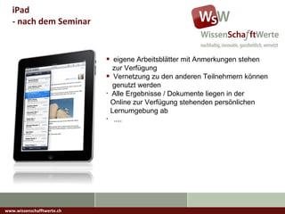 www.wissenschafftwerte.ch iPad  - nach dem Seminar eigene Arbeitsblätter mit Anmerkungen stehen   zur Verfügung Vernetzung zu den anderen Teilnehmern können   genutzt werden Alle Ergebnisse / Dokumente liegen in der    Online zur Verfügung stehenden persönlichen   Lernumgebung ab .... 