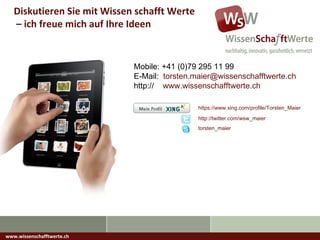 www.wissenschafftwerte.ch Diskutieren Sie mit Wissen schafft Werte –  ich freue mich auf Ihre Ideen https://www.xing.com/profile/Torsten_Maier http://twitter.com/wsw_maier Mobile: +41 (0)79 295 11 99 E-Mail:  [email_address] http://  www.wissenschafftwerte.ch torsten_maier 