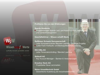 Profitieren Sie von den Erfahrungen Sparda Akademie Projektmanager Sparda Lern- und Kommmunikationsplattform   und Contentmanagement Geschäftsführer – Wissen schafft Werte Raiffeisen Schweiz Genossenschaft Leiter Kompetenzcenter Blended Learning / Strategie Projekte Leiter Fach-/Verkaufs- und Bankapplikationsausbildung ING DiBa AG Leiter Personalcontrolling / Blended Learning Skillsoft AG Key Account Manager  –  Banken & Versicherungen Dresdner Bank AG Projektleiter Neue Lernmedien Weiss Umwelttechnik GmbH Gewerbliche Ausbildung als Industrieelektronike 