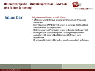 www.wissenschafftwerte.ch Referenzprojekte – Qualitätsprozesse – SAP LSO und iq-box (e-testing) Aufgaben von Wissen schafft Werte: Effiziente und Effektive Qualitätsmanagement-Prozesse    aufsetzen Schnittstellen SAP LSO mit einem e-testings-Tool (iq-Box)   aus fachlicher Sicht gestalten Optimierung von Prozessen in der iq-Box (e.-testings-Tool) Umfragen zur Evaluierung von Trainingsmassnahmen    gestalten inkl. einem Qualitätsindex (Q-Index) zum    Benchmark Grundverständnis im Bereich „Neue Lernmedien“ aufbauen 