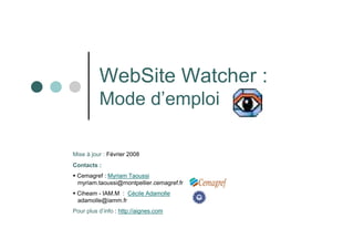 WebSite Watcher :
          Mode d’emploi

Mise à jour : Février 2008
Contacts :
 Cemagref : Myriam Taoussi
 myriam.taoussi@montpellier.cemagref.fr
 Ciheam - IAM.M : Cécile Adamolle
 adamolle@iamm.fr
Pour plus d’info : http://aignes.com
 