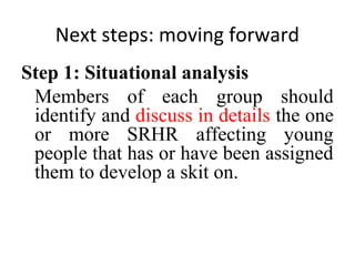 Next steps: moving forward
Step 1: Situational analysis
Members of each group should
identify and discuss in details the one
or more SRHR affecting young
people that has or have been assigned
them to develop a skit on.

 