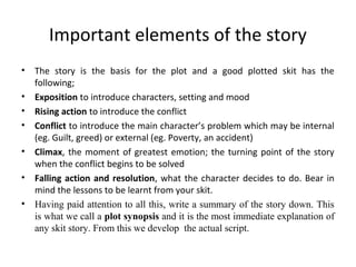 Important elements of the story
•
•
•
•
•
•
•

The story is the basis for the plot and a good plotted skit has the
following;
Exposition to introduce characters, setting and mood
Rising action to introduce the conflict
Conflict to introduce the main character’s problem which may be internal
(eg. Guilt, greed) or external (eg. Poverty, an accident)
Climax, the moment of greatest emotion; the turning point of the story
when the conflict begins to be solved
Falling action and resolution, what the character decides to do. Bear in
mind the lessons to be learnt from your skit.
Having paid attention to all this, write a summary of the story down. This
is what we call a plot synopsis and it is the most immediate explanation of
any skit story. From this we develop the actual script.

 