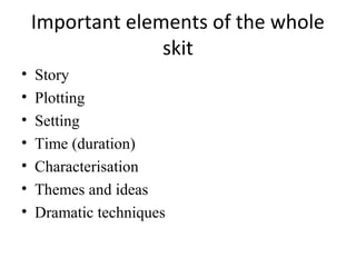 Important elements of the whole
skit
•
•
•
•
•
•
•

Story
Plotting
Setting
Time (duration)
Characterisation
Themes and ideas
Dramatic techniques

 