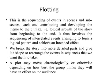 Plotting
• This is the sequencing of events in scenes and subscenes, each one contributing and developing the
theme to the climax. i.e. logical growth of the story
from beginning to the end. It thus involves the
sequencing of interrelated events arranging to form a
logical pattern and achieve an intended effect
• We break the story into more detailed parts and give
it a shape or rearrange the events in sequences that we
want them to take.
• A plot may move chronologically or otherwise
depending on how best the group thinks they will

 