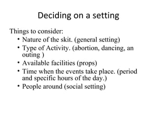 Deciding on a setting
Things to consider:
• Nature of the skit. (general setting)
• Type of Activity. (abortion, dancing, an
outing )
• Available facilities (props)
• Time when the events take place. (period
and specific hours of the day.)
• People around (social setting)

 