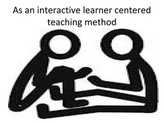As an interactive learner centered
teaching method

 