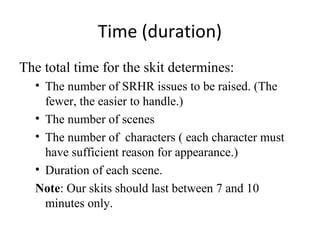 Time (duration)
The total time for the skit determines:
• The number of SRHR issues to be raised. (The
fewer, the easier to handle.)
• The number of scenes
• The number of characters ( each character must
have sufficient reason for appearance.)
• Duration of each scene.
Note: Our skits should last between 7 and 10
minutes only.

 