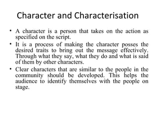 Character and Characterisation
• A character is a person that takes on the action as
specified on the script.
• It is a process of making the character posses the
desired traits to bring out the message effectively.
Through what they say, what they do and what is said
of them by other characters.
• Clear characters that are similar to the people in the
community should be developed. This helps the
audience to identify themselves with the people on
stage.

 