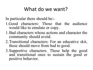 What do we want?
In particular there should be:1.Good characters: Those that the audience
would like to emulate or copy.
1.Bad characters whose actions and character the
community should avoid.
2.Transitional characters: For an educative skit,
these should move from bad to good.
3.Supportive characters. These help the good
and transitional ones to sustain the good or
positive behavior.

 