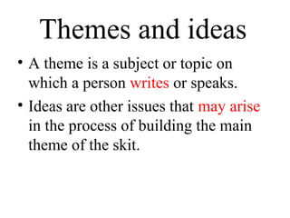 Themes and ideas
• A theme is a subject or topic on
which a person writes or speaks.
• Ideas are other issues that may arise
in the process of building the main
theme of the skit.

 