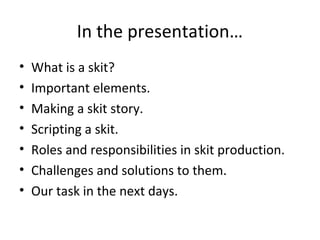 In the presentation…
•
•
•
•
•
•
•

What is a skit?
Important elements.
Making a skit story.
Scripting a skit.
Roles and responsibilities in skit production.
Challenges and solutions to them.
Our task in the next days.

 