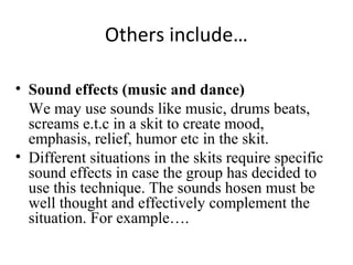 Others include…
• Sound effects (music and dance)
We may use sounds like music, drums beats,
screams e.t.c in a skit to create mood,
emphasis, relief, humor etc in the skit.
• Different situations in the skits require specific
sound effects in case the group has decided to
use this technique. The sounds hosen must be
well thought and effectively complement the
situation. For example….

 